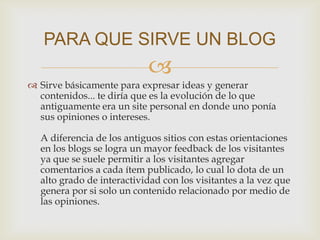 
 Sirve básicamente para expresar ideas y generar
contenidos... te diría que es la evolución de lo que
antiguamente era un site personal en donde uno ponía
sus opiniones o intereses.
A diferencia de los antiguos sitios con estas orientaciones
en los blogs se logra un mayor feedback de los visitantes
ya que se suele permitir a los visitantes agregar
comentarios a cada ítem publicado, lo cual lo dota de un
alto grado de interactividad con los visitantes a la vez que
genera por si solo un contenido relacionado por medio de
las opiniones.
PARA QUE SIRVE UN BLOG
 