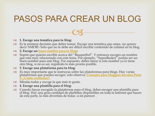  1. Escoge una temática para tu blog:
 Es la primera decisión que debes tomar. Escoge una temática que ames -no quiero
decir AMOR!- Solo que no te debe ser difícil escribir contenido de calidad en tu blog.
 2. Escoge un buen nombre para tu blog:
 Supón que quieres escribir acerca del “Basquetbol”. Y entonces escoges un nombre
que esta muy relacionado con este tema. Por ejemplo, “SuperBasket” podría ser un
buen nombre para este blog. Por supuesto, debes mirar si este nombre ya lo tiene
otro blog, si no es así, regístralo lo más pronto posible.
 3. Escoge una plataforma para tu blog:
 Es muy importante que te instruyas sobre las plataformas para blogs. Hay varias
plataformas que puedes escoger, solo observa: Consejos para bloggers novatos Parte
2: ¿Como comienzo?.
 Míralas todas y escoge la que más te guste.
 4. Escoge una plantilla para el blog:
 Cuando hayas escogido la plataforma para el blog, debes escoger una plantilla para
el blog. Hay una gran cantidad de plantillas disponibles en toda la Internet que hacen
de esta parte, la más divertida de todas -a mi parecer .
PASOS PARA CREAR UN BLOG
 