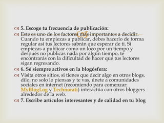 
 5. Escoge tu frecuencia de publicación:
 Este es uno de los factores más importantes a decidir.
Cuando tu empiezas a publicar, debes hacerlo de forma
regular así tus lectores sabrán que esperar de ti. Si
empiezas a publicar como un loco por un tiempo y
después no publicas nada por algún tiempo, te
encontrarás con la dificultad de hacer que tus lectores
sigan regresando.
 6. Sé siempre activos en la blogósfera:
 Visita otros sitios, si tienes que decir algo en otros blogs,
dilo, no solo lo piensas y te vas, únete a comunidades
sociales en internet (recomiendo para comenzar:
MyBlogLog y Technorati) interactúa con otros bloggers
alrededor de la web.
 7. Escribe artículos interesantes y de calidad en tu blog
 