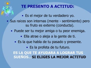 TE PRESENTO A ACTITUD:
• Es el mejor de tu verdadero yo.
• Sus raíces son internas (mente - sentimiento) pero
su fruto es externo (conducta).
• Puede ser tu mejor amiga o tu peor enemiga.
• Ella atrae o aleja a la gente de ti.
• Es la que habla de tu pasado y presente.
• Es la profeta de tu futuro.
ES LA QUE TE AYUDARA A LOGRAR TUS
SUEÑOS…SI ELIGES LA MEJOR ACTITUD
 