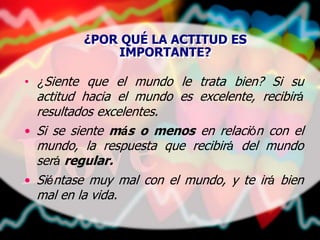 ¿POR QUÉ LA ACTITUD ES
IMPORTANTE?
• ¿Siente que el mundo le trata bien? Si su
actitud hacia el mundo es excelente, recibirá
resultados excelentes.
• Si se siente más o menos en relación con el
mundo, la respuesta que recibirá del mundo
será regular.
• Siéntase muy mal con el mundo, y te irá bien
mal en la vida.
 