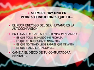 • SIEMPRE HAY UNO EN
PEORES CONDICIONES QUE TU…
• EL PEOR ENEMIGO DEL SER HUMANO ES LA
AUTOCOMPASION.
• EN LUGAR DE GASTAR EL TIEMPO PENSANDO…
• ES QUE TODO EL MUNDO ME RECHAZA
• ES QUE YO NUNCA HAGO NADA BIEN
• ES QUE NO TENGO UNOS PADRES QUE ME AMEN
• ES QUE TENGO LIMITACIONES….
• CAMBIA EL DISCO DE TU COMPUTADORA
MENTAL….
 