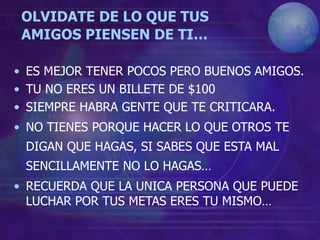 OLVIDATE DE LO QUE TUS
AMIGOS PIENSEN DE TI…
• ES MEJOR TENER POCOS PERO BUENOS AMIGOS.
• TU NO ERES UN BILLETE DE $100
• SIEMPRE HABRA GENTE QUE TE CRITICARA.
• NO TIENES PORQUE HACER LO QUE OTROS TE
DIGAN QUE HAGAS, SI SABES QUE ESTA MAL
SENCILLAMENTE NO LO HAGAS…
• RECUERDA QUE LA UNICA PERSONA QUE PUEDE
LUCHAR POR TUS METAS ERES TU MISMO…
 