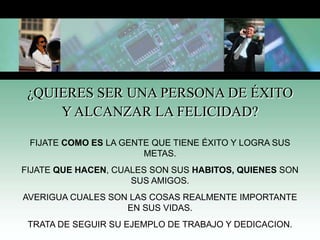 ¿QUIERES SER UNA PERSONA DE ÉXITO
Y ALCANZAR LA FELICIDAD?
FIJATE COMO ES LA GENTE QUE TIENE ÉXITO Y LOGRA SUS
METAS.
FIJATE QUE HACEN, CUALES SON SUS HABITOS, QUIENES SON
SUS AMIGOS.
AVERIGUA CUALES SON LAS COSAS REALMENTE IMPORTANTE
EN SUS VIDAS.
TRATA DE SEGUIR SU EJEMPLO DE TRABAJO Y DEDICACION.
 