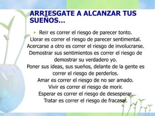 ARRIESGATE A ALCANZAR TUS
SUEÑOS…
• Reír es correr el riesgo de parecer tonto.
Llorar es correr el riesgo de parecer sentimental.
Acercarse a otro es correr el riesgo de involucrarse.
Demostrar sus sentimientos es correr el riesgo de
demostrar su verdadero yo.
Poner sus ideas, sus sueños, delante de la gente es
correr el riesgo de perderlos.
Amar es correr el riesgo de no ser amado.
Vivir es correr el riesgo de morir.
Esperar es correr el riesgo de desesperar.
Tratar es correr el riesgo de fracasar.
 