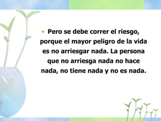 • Pero se debe correr el riesgo,
porque el mayor peligro de la vida
es no arriesgar nada. La persona
que no arriesga nada no hace
nada, no tiene nada y no es nada.
 