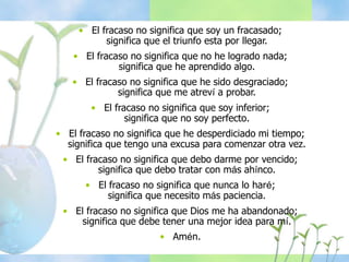 • El fracaso no significa que soy un fracasado;
significa que el triunfo esta por llegar.
• El fracaso no significa que no he logrado nada;
significa que he aprendido algo.
• El fracaso no significa que he sido desgraciado;
significa que me atreví a probar.
• El fracaso no significa que soy inferior;
significa que no soy perfecto.
• El fracaso no significa que he desperdiciado mi tiempo;
significa que tengo una excusa para comenzar otra vez.
• El fracaso no significa que debo darme por vencido;
significa que debo tratar con más ahínco.
• El fracaso no significa que nunca lo haré;
significa que necesito más paciencia.
• El fracaso no significa que Dios me ha abandonado;
significa que debe tener una mejor idea para mí.
• Amén.
 