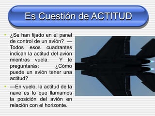 Es Cuestión de ACTITUD
• ¿Se han fijado en el panel
de control de un avión? —
Todos esos cuadrantes
indican la actitud del avión
mientras vuela. Y te
preguntarás: ¿Cómo
puede un avión tener una
actitud?
• —En vuelo, la actitud de la
nave es lo que llamamos
la posición del avión en
relación con el horizonte.
 