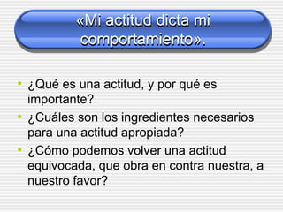 «Mi actitud dicta mi
comportamiento».
• ¿Qué es una actitud, y por qué es
importante?
• ¿Cuáles son los ingredientes necesarios
para una actitud apropiada?
• ¿Cómo podemos volver una actitud
equivocada, que obra en contra nuestra, a
nuestro favor?
 