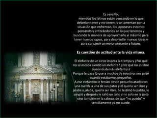 Es sencillo; mientras los latinos están pensando en lo que deberían tener y no tienen, y se lamentan por la situación que enfrentan, los japoneses estamos pensando y enfocándonos en lo que tenemos y buscando la manera de aprovecharlo al máximo para tener nuevos logros, para desarrollar nuevas ideas y para construir un mejor presente y futuro. Es cuestión de actitud ante la vida misma. El elefante de un circo levanta la trompa y ¿Por qué no se escapa siendo un elefante? ¿Por qué no es libre como los demás elefantes? Porque le pasa lo que a muchos de nosotros nos pasó cuando estábamos pequeños. A ese elefantito lo tenían desde pequeño atado con una cuerda a una de sus patas y el quería ser libre y jalaba y jalaba, quería ser libre. Se lastimó la patita, le sangró y después le salió un callo y no solo en la pata sino también en la cabeza, de que “no puedo” y sencillamente ya no puede. 