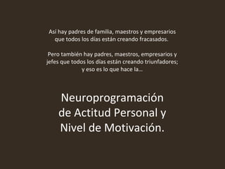 Así hay padres de familia, maestros y empresarios que todos los días están creando fracasados.  Pero también hay padres, maestros, empresarios y jefes que todos los días están creando triunfadores; y eso es lo que hace la… Neuroprogramación de Actitud Personal y Nivel de Motivación. 