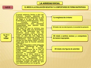 LA ANSIEDAD SOCIAL

   PARTE III              EL MIEDO A LA EVALUACIÓN NEGATIVA Y A COMPORTARSE DE FORMA INAPROPIADA



               Cuando estamos frente a otro ser
               humano, nuestra atención se
               concentra en dos aspectos: lo que          1La vergüenza de sí mismo:
               yo hago y lo que el otro hace.
               Evaluación y autoevaluación, mirar
               y      mirarse,      observar      y
               autoobservarse, dos procesos
               inseparables que definen toda
               relación social.                           2El miedo a dar una mala impresión y la necesidad de aprobación.
               Hay días en que lo mínimo nos
               afecta, otros días nos levantamos
               con un YO lastimado que nos
               sentimos poca cosa, nos da
“El Yo” Y      incluso vergüenza lo que somos.
  los
               Justo en ese día nos llega los             3El miedo a sentirse ansioso y a comportarse
               halagos y los refuerzos, los buenos        de manera inapropiada.
“oTRoS”        comentarios. Uno replicaba ¡La
               verdad es que estoy harto! ¿Cómo
               haga para que el mundo coincida
               conmigo?....
               Hay una respuesta a esta pregunta
               atribulada. Mantenga el “YO”
               arriba      todo      el     tiempo,
               independientemente de lo que el              4El miedo a las figuras de autoridad.
               medio haga        o diga, y sólo
               entonces      coincidirán     ambas
               visiones. Yo y otros, otros y yo;
               autopercepción y percepción: la
               doble faz de nuestra mente
               tratando de identificarse a sí
               misma. De estas dos operaciones
               mentales surgen el modo en que
               nos relacionamos con la gente.
 