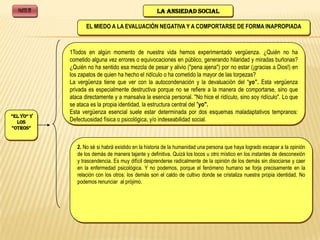 PARTE III                                           LA ANSIEDAD SOCIAL

                      EL MIEDO A LA EVALUACIÓN NEGATIVA Y A COMPORTARSE DE FORMA INAPROPIADA



               1Todos en algún momento de nuestra vida hemos experimentado vergüenza. ¿Quién no ha
               cometido alguna vez errores o equivocaciones en público, generando hilaridad y miradas burlonas?
               ¿Quién no ha sentido esa mezcla de pesar y alivio ("pena ajena") por no estar (¡gracias a Dios!) en
               los zapatos de quien ha hecho el ridículo o ha cometido la mayor de las torpezas?
               La vergüenza tiene que ver con la autocondenación y la devaluación del “yo”. Esta vergüenza
               privada es especialmente destructiva porque no se refiere a la manera de comportarse, sino que
               ataca directamente y a mansalva la esencia personal. "No hice el ridículo, sino soy ridículo". Lo que
               se ataca es la propia identidad, la estructura central del "yo".
               Esta vergüenza esencial suele estar determinada por dos esquemas maladaptativos tempranos:
“El Yo” Y
  los          Defectuosidad física o psicológica, y/o indeseabilidad social.
“oTRoS”


                  2. No sé si habrá existido en la historia de la humanidad una persona que haya logrado escapar a la opinión
                  de los demás de manera tajante y definitiva. Quizá los locos u otro místico en los instantes de desconexión
                  y trascendencia. Es muy difícil desprenderse radicalmente de la opinión de los demás sin disociarse y caer
                  en la enfermedad psicológica. Y no podemos, porque el fenómeno humano se forja precisamente en la
                  relación con los otros: los demás son el caldo de cultivo donde se cristaliza nuestra propia identidad. No
                  podemos renunciar al prójimo.
 