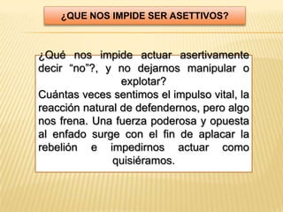 ¿QUE NOS IMPIDE SER ASETTIVOS?



¿Qué nos impide actuar asertivamente
decir “no”?, y no dejarnos manipular o
                 explotar?
Cuántas veces sentimos el impulso vital, la
reacción natural de defendernos, pero algo
nos frena. Una fuerza poderosa y opuesta
al enfado surge con el fin de aplacar la
rebelión e impedirnos actuar como
               quisiéramos.
 