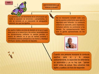 PARTE I
                                                       ENTENDIENDO LA
                                                        “ASERTIVIDAD”



    La asertividad es una herramienta de la comunicación que
                                                                   No es necesario cumplir cada uno
    facilita la expresión de emociones y pensamientos, no
    sólo se convierte en un instrumento de salvaguardia
                                                                   de los puntos anteriores para que la
    personal, sino que nos dignifica.                              dignidad esté fallando. La conducta
                                                                   externa es opacada, poco expresiva,
                                                                   inclusive admite no contrariar a los
 Ser asertivo implica una toma de decisión en la que el sujeto     demás. Su comportamiento hace
 debe poner en la mesa el pro y los contras, lamentablemente       que la gente aprovechada no los
 los acontecimientos cotidianos no siempre permiten un             respete.
 espacio de reflexión, en el que de manera consiente y
 premeditada podamos anticiparnos a los hechos y desplegar
 estrategias rápidas y eficientes de respuesta.




                                                                 Cuando una persona incorpora la conducta
                                                                 asertiva para sí, y la ensaya
                                                                 suficientemente, la capacidad de defenderse
                                                                 se automatiza y ya no hay que “pensar
                                                                 tanto” antes de actuar. Nos volvemos más
                                                                 ágiles y sueltos a la hora de responder.
 