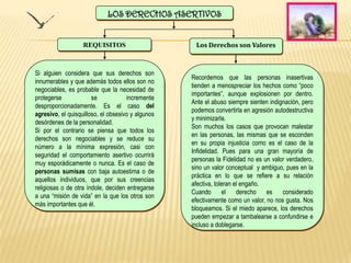 LOS DERECHOS ASERTIVOS


                   REQUISITOS                       Los Derechos son Valores



Si alguien considera que sus derechos son
                                                   Recordemos que las personas inasertivas
innumerables y que además todos ellos son no
                                                   tienden a menospreciar los hechos como “poco
negociables, es probable que la necesidad de
                                                   importantes”, aunque explosionen por dentro.
protegerse             se            incremente
                                                   Ante el abuso siempre sienten indignación, pero
desproporcionadamente. Es el caso del
                                                   podemos convertirla en agresión autodestructiva
agresivo, el quisquilloso, el obsesivo y algunos
                                                   y minimizarla.
desórdenes de la personalidad.
                                                   Son muchos los casos que provocan malestar
Si por el contrario se piensa que todos los
                                                   en las personas, las mismas que se esconden
derechos son negociables y se reduce su
                                                   en su propia injusticia como es el caso de la
número a la mínima expresión, casi con
                                                   Infidelidad. Pues para una gran mayoría de
seguridad el comportamiento asertivo ocurrirá
                                                   personas la Fidelidad no es un valor verdadero,
muy esporádicamente o nunca. Es el caso de
                                                   sino un valor conceptual y ambiguo, pues en la
personas sumisas con baja autoestima o de
                                                   práctica en lo que se refiere a su relación
aquellos individuos, que por sus creencias
                                                   afectiva, toleran el engaño.
religiosas o de otra índole, deciden entregarse
                                                   Cuando       el    derecho   es    considerado
a una “misión de vida” en la que los otros son
                                                   efectivamente como un valor, no nos gusta. Nos
más importantes que él.
                                                   bloqueamos. Si el miedo aparece, los derechos
                                                   pueden empezar a tambalearse a confundirse e
                                                   incluso a doblegarse.
 