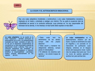 PARTE II


                                        LA CULPA Y EL AUTOSACRIFICIO IRRACIONAL



                      Hay una culpa adaptativa (moderada y constructiva) y una culpa maladaptativa (excesiva,
                      originada en el miedo y orientada a castigar uno mismo). Por su parte la ausencia total de
                      culpabilidad se asocia a la conducta antisocial, cuya premisa es “no soy responsable del
                      bienestar de los demás, ni me interesa: el más fuerte debe explotar al más débil”.




La culpa adaptativa: no se queda en la           1 “Debo      evitar    herir los       La culpa maladaptativa es el
mera reparación; también promueve la
preocupación por el otro y el arrepentimiento    sentimientos de los demás,             apasionamiento obsesivo por ser
verdadero por haber cometido un daño. De         aunque viole mis propios               bueno. Cuando el sentimiento de culpa
no ser así la reparación compensatoria se        derechos”.                             se magnifica y se convierte en un
convertirá en un acto protocolario ausente de    2 “Debo asumir y mantener mis          instrumento de purificación cuasi
significación moral y afectiva. Para que la
conducta reparadora sea verdadera, se            obligaciones afectivas, aunque         religiosa, entramos en el fangoso
requiere empatía (compasión) e intención         pierda mi individualidad.”             terreno del masoquismo moral, “cuánto
benéfica: la responsabilidad psicológica         3 “Si defiendo mis derechos seré       más me castigo más bueno soy”. Es el
implica ponerse afectivamente en los             egoísta y me volveré incapaz de        vía crucis de quienes aprenden a
zapatos      del otro.
                                                 perdonar”                              sentirse mal, para sentirse bien.
 