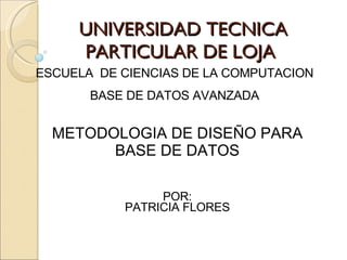 UNIVERSIDAD TECNICA PARTICULAR DE LOJA ESCUELA  DE CIENCIAS DE LA COMPUTACION BASE DE DATOS AVANZADA METODOLOGIA DE DISEÑO PARA BASE DE DATOS POR: PATRICIA FLORES 