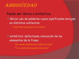 ambigüedad
Puede ser léxica o sintáctica.
léxica: uso de palabras cuyos significados encajan
en distintos contextos:
“Juan lleva una gata en el coche.”
sintáctica: defectuosa colocación de los
elementos de la frase:
“Se vende medias para niños de seda.”
“Vi al cantante bajando del avión.”
 