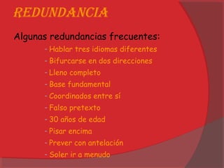 Redundancia
Algunas redundancias frecuentes:
- Hablar tres idiomas diferentes
- Bifurcarse en dos direcciones
- Lleno completo
- Base fundamental
- Coordinados entre sí
- Falso pretexto
- 30 años de edad
- Pisar encima
- Prever con antelación
- Soler ir a menudo
 