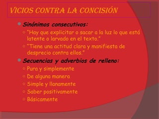 Vicios contRa la concisión
Sinónimos consecutivos:
○ “Hay que explicitar o sacar a la luz lo que está
latente o larvado en el texto.”
○ “Tiene una actitud clara y manifiesta de
desprecio contra ellos.”
Secuencias y adverbios de relleno:
○ Pura y simplemente
○ De alguna manera
○ Simple y llanamente
○ Saber positivamente
○ Básicamente
 