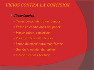 Vicios contRa la concisión
Circunloquios:
○ Tener conocimiento de: conocer
○ Estar en condiciones de: poder
○ Hacer saber: comunicar
○ Prestar atención: atender
○ Poner de manifiesto: manifestar
○ Ser de la opinión de: opinar
○ Llevar a cabo: efectuar
 