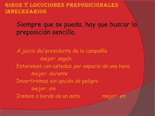 GiRos y locuciones pReposicionales
innecesaRios
 Siempre que se pueda, hay que buscar la
preposición sencilla.
A juicio del presidente de la compañía
mejor: según
 Estaremos con ustedes por espacio de una hora
mejor: durante
 Invertiremos sin opción de peligro
mejor: sin
 Iremos a bordo de un auto mejor: en
 