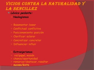 Vicios contra la naturalidad y
la sencillez
Léxico pedante:
○ Neologismos
○ Basamentar: basar
○ Conflictual: conflictivo
○ Posicionamiento: posición
○ Clarificar: aclarar
○ Concretizar: concretar
○ Influenciar: influir
○ Extranjerismos
○  rol/papel, misión
○ chance/oportunidad
○ remarcar/destacar, resaltar
○ suceso/éxito
 