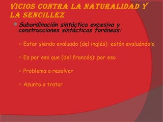 Vicios contra la naturalidad y
la sencillez
Subordinación sintáctica excesiva y
construcciones sintácticas foráneas:
○ Estar siendo evaluado (del inglés): están evaluándolo
○ Es por eso que (del francés): por eso
○ Problema a resolver
○ Asunto a tratar
 