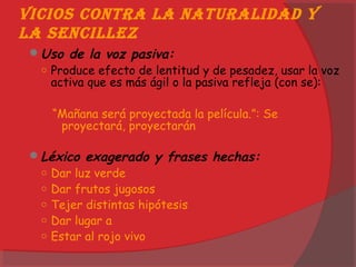 Vicios contra la naturalidad y
la sencillez
Uso de la voz pasiva:
○ Produce efecto de lentitud y de pesadez, usar la voz
activa que es más ágil o la pasiva refleja (con se):
“Mañana será proyectada la película.”: Se
proyectará, proyectarán
Léxico exagerado y frases hechas:
○ Dar luz verde
○ Dar frutos jugosos
○ Tejer distintas hipótesis
○ Dar lugar a
○ Estar al rojo vivo
 