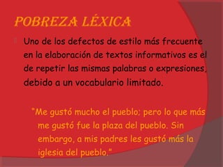 PobReza léxica
 Uno de los defectos de estilo más frecuente
en la elaboración de textos informativos es el
de repetir las mismas palabras o expresiones,
debido a un vocabulario limitado.
“Me gustó mucho el pueblo; pero lo que más
me gustó fue la plaza del pueblo. Sin
embargo, a mis padres les gustó más la
iglesia del pueblo.”
 