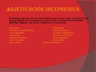 adjetivación inexPresiva
 El lenguaje escrito, por ser más reflexivo que el oral, exige una adjetivación
más apropiada. Este argumento justifica la no inclusión de los llamados
epítetos-tópicos , que suelen empobrecer la expresión.
 fiel reflejo blanca nieve
 verdadera o auténtica pena mansos corderos
 claro exponente estrecha colaboración
 pura verdad auténtica catástrofe
 activa participación parte integrante
 altos rascacielos verde hierba
 negro carbón divisas extranjeras
 