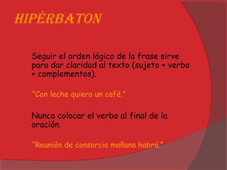 HiPérbaton
Seguir el orden lógico de la frase sirve
para dar claridad al texto (sujeto + verbo
+ complementos).
“Con leche quiero un café.”
Nunca colocar el verbo al final de la
oración.
“Reunión de consorcio mañana habrá.”
 