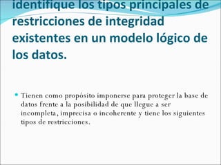 Describa el propósito de las restricciones de integridad e identifique los tipos principales de restricciones de integridad existentes en un modelo lógico de los datos.   Tienen como propósito imponerse para proteger la base de datos frente a la posibilidad de que llegue a ser incompleta, imprecisa o incoherente y tiene los siguientes tipos de restricciones. 