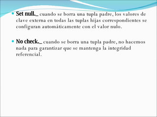 Set null._  cuando se borra una tupla padre, los valores de clave externa en todas las tuplas hijas correspondientes se configuran automáticamente con el valor nulo.   No check._  cuando se borra una tupla padre, no hacemos nada para garantizar que se mantenga la integridad referencial.   