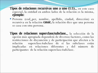 Tipos de relaciones recursivas uno a uno (1:1)._  en este caso especial, la entidad en ambos lados de la relación es la misma,  ejemplo: Persona (cod_per, nombre, apellido, ciudad, dirección) es recursiva en la relación  casar,  la relación dice que una persona se casa con otra persona. Tipos de relaciones superclase/subclase._  la selección de la opción más apropiada dependerá de diversos factores, como las restricciones de disyunción y de participación que afecten a la relación  superclase/subclase de si las subclases están implicadas en relaciones diferentes y del número de participantes  de la relación superclase/subclase. 