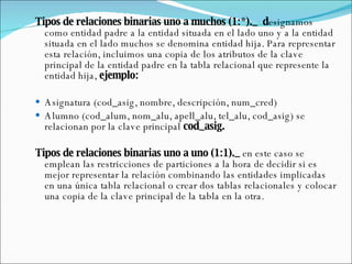 Tipos de relaciones binarias uno a muchos (1:*)._  d esignamos como entidad padre a la entidad situada en el lado uno y a la entidad situada en el lado muchos se denomina entidad hija. Para representar esta relación, incluimos una copia de los atributos de la clave principal de la entidad padre en la tabla relacional que represente la entidad hija,  ejemplo: Asignatura (cod_asig, nombre, descripción, num_cred) Alumno (cod_alum, nom_alu, apell_alu, tel_alu, cod_asig) se relacionan por la clave principal  cod_asig.   Tipos de relaciones binarias uno a uno (1:1)._  en este caso se emplean las restricciones de particiones a la hora de decidir si es mejor representar la relación combinando las entidades implicadas en una única tabla relacional o crear dos tablas relacionales y colocar una copia de la clave principal de la tabla en la otra. 
