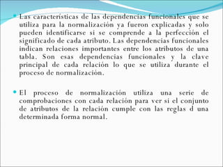 Las características de las dependencias funcionales que se utiliza para la normalización ya fueron explicadas y solo pueden identificarse si se comprende a la perfección el significado de cada atributo. Las dependencias funcionales indican relaciones importantes entre los atributos de una tabla. Son esas dependencias funcionales y la clave principal de cada relación lo que se utiliza durante el proceso de normalización. El proceso de normalización utiliza una serie de comprobaciones con cada relación para ver si el conjunto de atributos de la relación cumple con las reglas d una determinada forma normal.   
