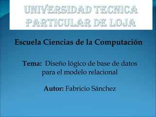 Escuela Ciencias de la Computación Tema:   Diseño lógico de base de datos para el modelo relacional Autor:  Fabricio Sánchez 