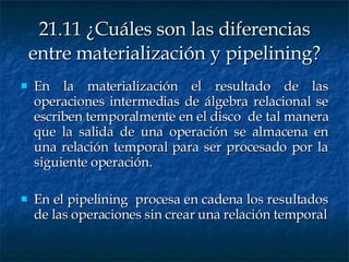 21.11 ¿Cuáles son las diferencias entre materialización y pipelining? En la materialización el resultado de las operaciones intermedias de álgebra relacional se escriben temporalmente en el disco  de tal manera que la salida de una operación se almacena en una relación temporal para ser procesado por la siguiente operación. En el pipelining  procesa en cadena los resultados de las operaciones sin crear una relación temporal 