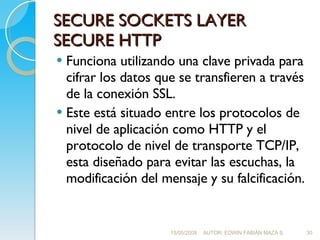 SECURE SOCKETS LAYER SECURE HTTP <ul><li>Funciona utilizando una clave privada para cifrar los datos que se transfieren a ...