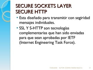SECURE SOCKETS LAYER SECURE HTTP Esta diseñado para transmitir con segiridad mensajes individuales. SSL Y S-HTTP son tecnologías complementarias que han sido enviadas para que sean aprobadas por IETF (Internet Engineering Task Force). 15/05/2008 AUTOR: EDWIN FABIÁN MAZA S. 