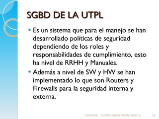 SGBD DE LA UTPL Es un sistema que para el manejo se han desarrollado políticas de seguridad dependiendo de los roles y responsabilidades de cumplimiento, esto ha nivel de RRHH y Manuales. Además a nivel de SW y HW se han implementado lo que son Routers y Firewalls para la seguridad interna y externa. 15/05/2008 AUTOR: EDWIN FABIÁN MAZA S. 