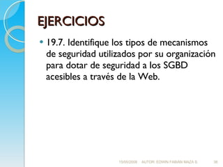 EJERCICIOS 19.7. Identifique los tipos de mecanismos de seguridad utilizados por su organización para dotar de seguridad a los SGBD acesibles a través de la Web. 15/05/2008 AUTOR: EDWIN FABIÁN MAZA S. 