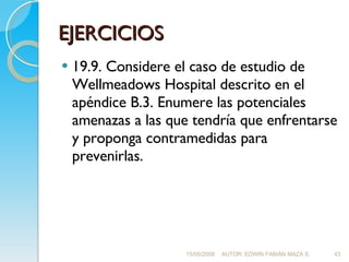 EJERCICIOS 19.9. Considere el caso de estudio de Wellmeadows Hospital descrito en el apéndice B.3. Enumere las potenciales amenazas a las que tendría que enfrentarse y proponga contramedidas para prevenirlas. 15/05/2008 AUTOR: EDWIN FABIÁN MAZA S. 