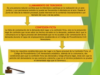 Entre los requisitos establecidos para dar lugar a la figura procesal de la Confesión Ficta, el
Código de Procedimiento Civil Venezolano establece, además de la contumacia, dos
condiciones para que la confesión ficta sea declarada y tenga eficacia legal, estas son: que la
petición del demandante no sea contraria a derecho y que en el término probatorio no pruebe
el demandado algo que le favorezca. .
CONFESION FICTA
La falta de contestación de la demanda dará lugar a la confesión ficta, esto es la presunción
legal de confesión que recae sobre los hechos narrados en la demanda, podemos decir que la
contumacia es la figura procesal del demandado que no ha acudido a dar contestación de la
demanda durante el lapso de emplazamiento establecido en el Código de Procedimiento Civil
Venezolano.
LLAMAMIENTO DE TERCEROS
Es una persona natural o jurídica que no interviene o participa en la realización de un acto
jurídico, y por permanecer extraña no puede ser favorecida ni afectada por el acto. Desde el
punto de vista de la relación procesal; puede intervenir en la contienda voluntariamente o por
llamado del Juez o de las partes.
 