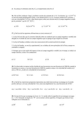 d) Se coloca el voltímetro entre B y E, y el amperímetro entre B y E
16. Por un hilo conductor largo y rectilíneo circula una corriente de 1,5 A. Un electrón (qe=-1,6.10-19
C)
se está moviendo paralelamente al hilo, a una distancia de 0,1 m, en el mismo sentido de la corriente y
con una velocidad de 5.104
m/s. ¿Qué fuerza ejerce sobre este electrón móvil el campo magnético creado
por la corriente? (0/4=10-7
N/A2
)
a) 0 N b) 2,4.10-20
N c) 7,3.10-21
N d) 3,5.10-26
N
17. ¿Cuál (es) de las siguientes afirmaciones es (son) correcta (s)?
1. La ley de Lenz dice que la corriente inducida sobre un conductor por un campo magnético variable está
dirigida en el sentido de crear un campo magnético que se oponga al que originó la corriente
2. La ley de Faraday se deduce como una consecuencia de la conservación de la energía
3. La ley de Faraday es una ley experimental y no se deduce de otros principios de la Física, aunque no
contradice a ninguno
4. Siempre que en una región del espacio exista un campo magnético variable con el tiempo, se induce un
campo eléctrico, exista o no conductores
a) 1,3 b) 1,2,4 c) 3,4 d) 1,4
18. Un observador en reposo recibe el pitido de una locomotora con una frecuencia de 2900 Hz cuando la
locomotora se acerca, y con una frecuencia de 2600 Hz cuando se aleja, si la velocidad del sonido en el
aire es 340 m/s. ¿Cuál es la velocidad de la locomotora?
a) 42,7 m/s b) 1,1 m/s c) 13,9 m/s d) 18,5 m/s
19. ¿Cuál de las expresiones propuestas representan una onda transversal que se propaga en el sentido
positivo del eje x con una velocidad de 5 m/s, tiene una amplitud de 1m y una frecuencia de 10 Hz?
a) y = cos (10t – 0,5x) b) y = cos 2 (10t – 5x ) c) y = cos 2 (5t – x) d) y = cos 4 (5t – x)
20. Un rayo de luz que se propaga en el aire (n =1) incide sobre la superficie de un estanque con agua
(n = 1,33) formando un ángulo de 700
con la normal a dicha superficie. El ángulo que forma el rayo
reflejado con el refractado es:
a) 200
b) 450
c) 650
d) 1150
 