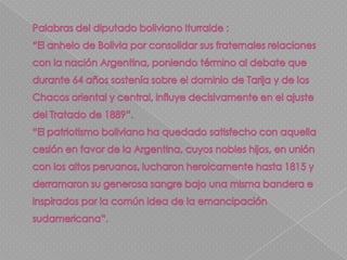 Este: Buen Fin (Departamento de Santa Cruz) 18°13′50″S 57°27′18″O La discusión diplomática por los límites con Bolivia se reinició cuando se comenzaron a advertir los errores inherentes al tratado de 1889 denominado Quirno Costa - Vaca Guzmán, siendo un acuerdo de carácter transnacional: Bolivia  renunciaba a sus pretensiones sobre el Chaco aceptando la frontera que determina el rio Pilcomayo y le cede la Puna de Atacama a la Argentina ; quien a cambio renunciaba a la provincia de Tarija. 