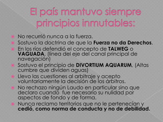 El país mantuvo siempre principios inmutables: No recurrió nunca a la fuerza.Sostuvo la doctrina de que la Fuerza no da Derechos.En los ríos defendió el concepto de TALWEG o VAGUADA, (línea del eje del canal principal de navegación)Sostuvo el principio de DIVORTIUM AQUARUM, (Altas cumbre que dividen aguas)Llevo las cuestiones al arbitraje y acepto voluntariamente la decisión de los árbitros.No rechazo ningún Laudo en particular sino que declaro cuando  fue necesario su nulidad por aspectos de fondo y de forma.Nunca reclamo territorios que no le pertenecían y cedió, como norma de conducta y no de debilidad.