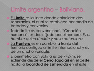 Limite argentino – Boliviano. El Limitees la línea donde coinciden dos soberanías, el cual se establece por medio de tratados y convenios.Todo limite es convencional, “Creación humana”, es decir fijado por el hombre. Es el Hombre quien decide y no la naturaleza.La Frontera es en cambio la franja del territorio contigua al limite internacional y es de un ancho variable.El perímetro con Bolivia es de 742km, se extiende desde el Cerro Zapalari en el oeste, hasta la localidad de Esmeralda en el este.